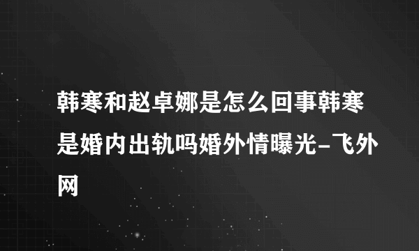 韩寒和赵卓娜是怎么回事韩寒是婚内出轨吗婚外情曝光-飞外网