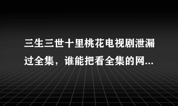 三生三世十里桃花电视剧泄漏过全集，谁能把看全集的网站告诉我