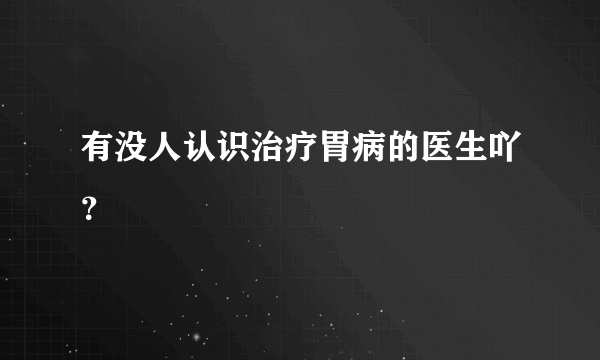 有没人认识治疗胃病的医生吖？