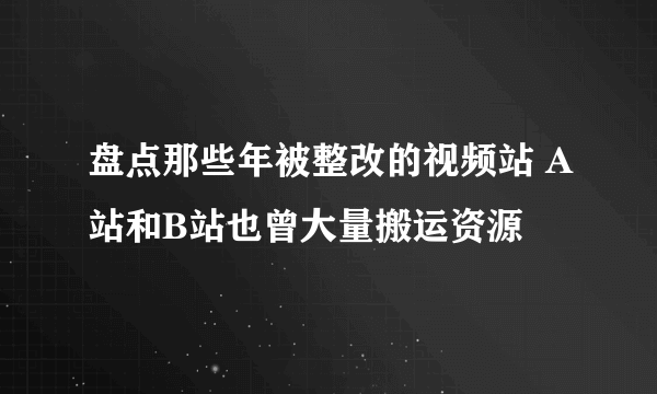 盘点那些年被整改的视频站 A站和B站也曾大量搬运资源