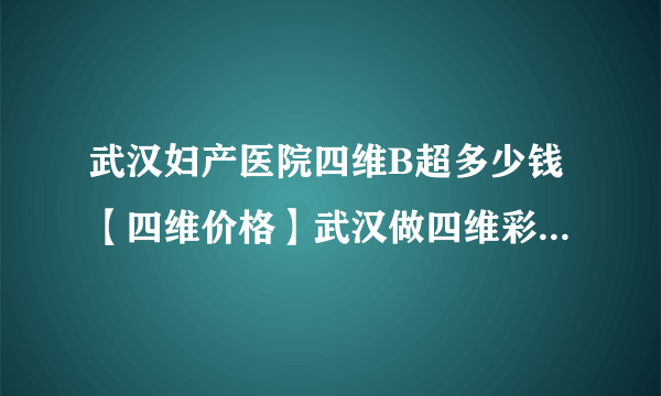 武汉妇产医院四维B超多少钱【四维价格】武汉做四维彩超专业医院