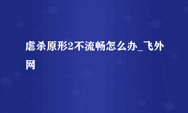 虐杀原形2不流畅怎么办_飞外网