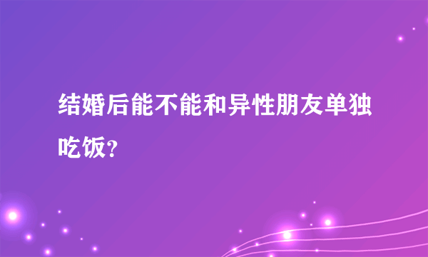 结婚后能不能和异性朋友单独吃饭？