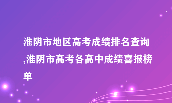 淮阴市地区高考成绩排名查询,淮阴市高考各高中成绩喜报榜单