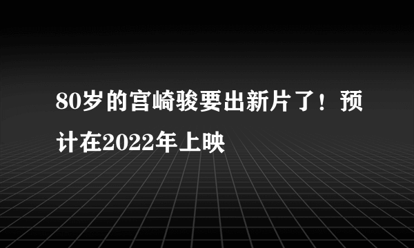 80岁的宫崎骏要出新片了！预计在2022年上映