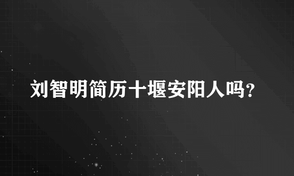 刘智明简历十堰安阳人吗？