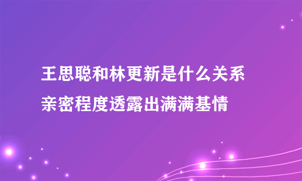 王思聪和林更新是什么关系 亲密程度透露出满满基情