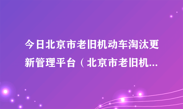 今日北京市老旧机动车淘汰更新管理平台（北京市老旧机动车淘汰更新管理信息系统）