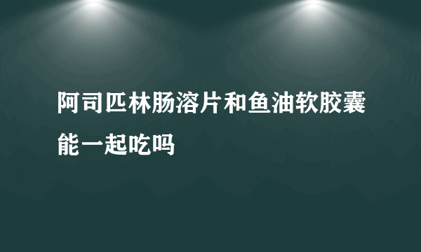 阿司匹林肠溶片和鱼油软胶囊能一起吃吗