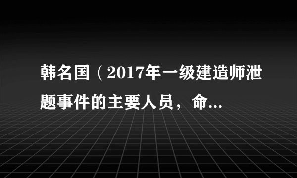 韩名国（2017年一级建造师泄题事件的主要人员，命题组组长）怎么处罚的?