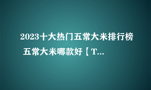 2023十大热门五常大米排行榜 五常大米哪款好【TOP榜】