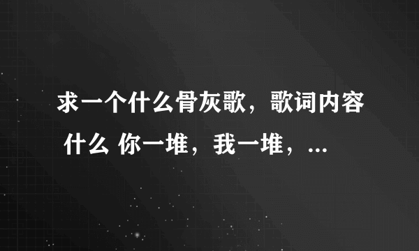 求一个什么骨灰歌，歌词内容 什么 你一堆，我一堆，谁也不认识谁 请我发邮箱里，谢谢