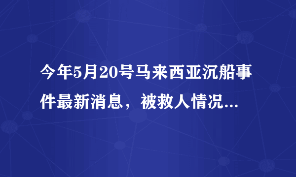 今年5月20号马来西亚沉船事件最新消息，被救人情况，急求！有亲人在里面，谢谢大家了！