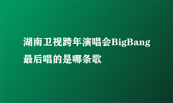 湖南卫视跨年演唱会BigBang最后唱的是哪条歌