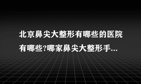 北京鼻尖大整形有哪些的医院有哪些?哪家鼻尖大整形手术效果好?