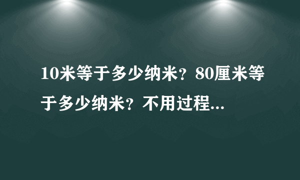 10米等于多少纳米？80厘米等于多少纳米？不用过程，只求答案！