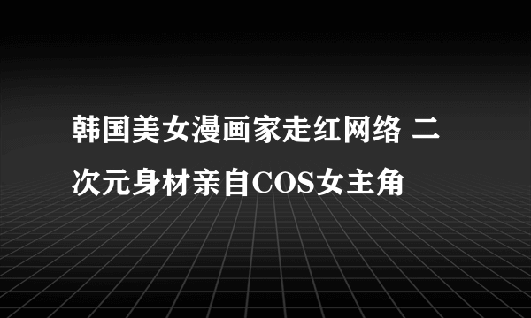 韩国美女漫画家走红网络 二次元身材亲自COS女主角