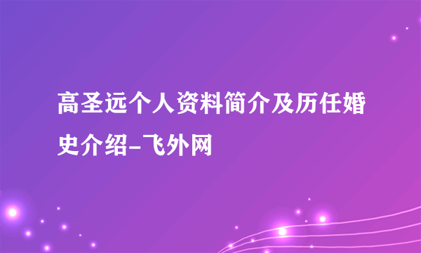 高圣远个人资料简介及历任婚史介绍-飞外网