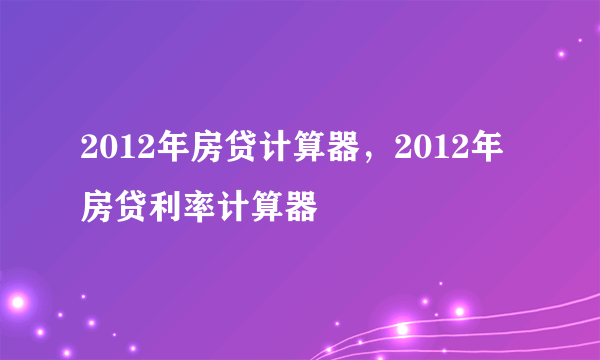 2012年房贷计算器，2012年房贷利率计算器