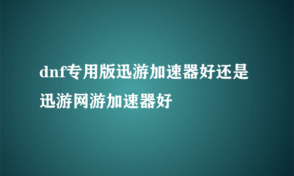 dnf专用版迅游加速器好还是迅游网游加速器好