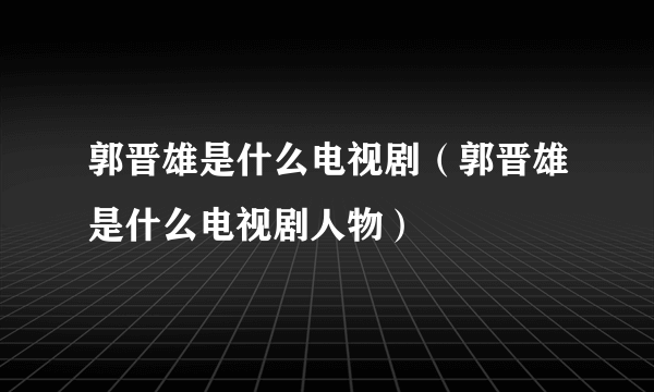 郭晋雄是什么电视剧（郭晋雄是什么电视剧人物）