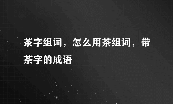 茶字组词，怎么用茶组词，带茶字的成语