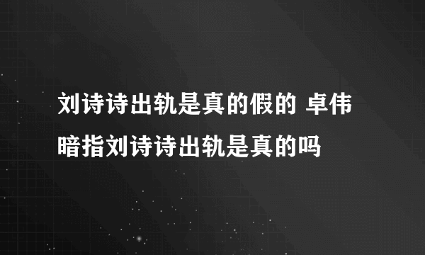 刘诗诗出轨是真的假的 卓伟暗指刘诗诗出轨是真的吗