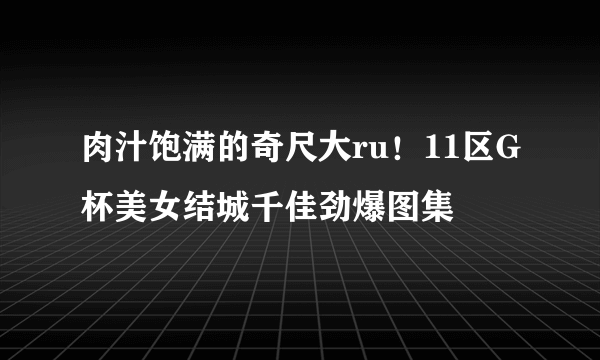 肉汁饱满的奇尺大ru！11区G杯美女结城千佳劲爆图集