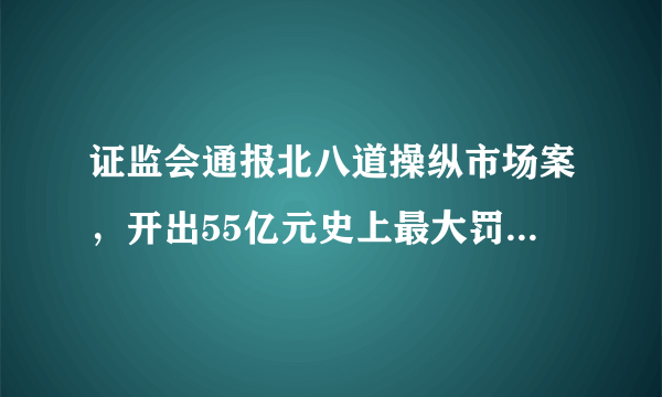 证监会通报北八道操纵市场案，开出55亿元史上最大罚单，你怎么看？