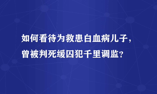 如何看待为救患白血病儿子，曾被判死缓囚犯千里调监？