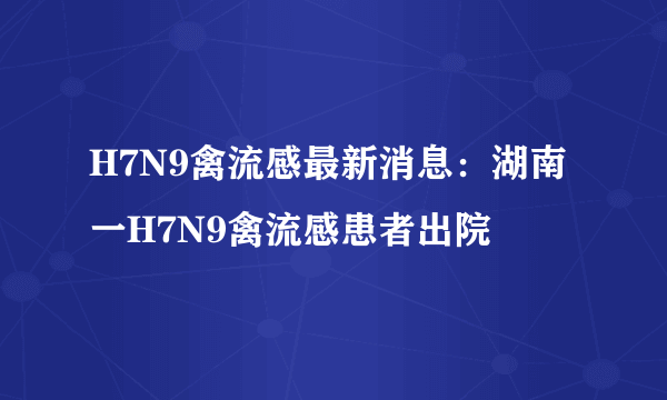 H7N9禽流感最新消息：湖南一H7N9禽流感患者出院