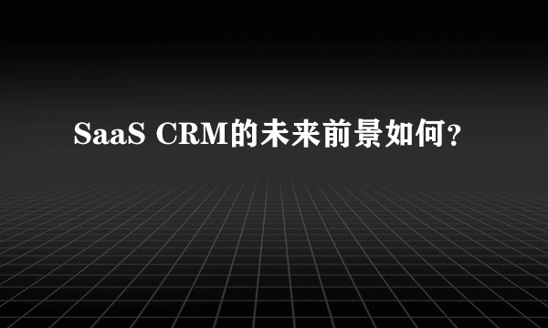 SaaS CRM的未来前景如何？