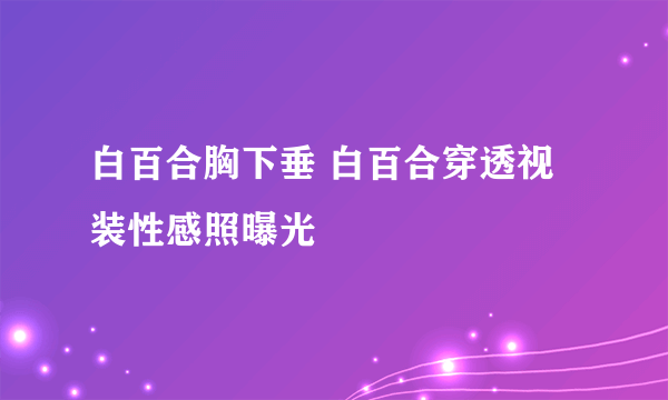 白百合胸下垂 白百合穿透视装性感照曝光