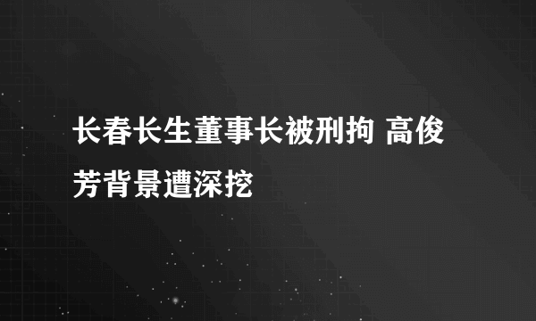 长春长生董事长被刑拘 高俊芳背景遭深挖