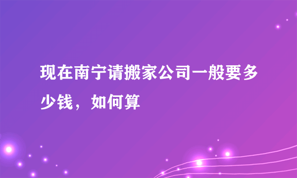 现在南宁请搬家公司一般要多少钱，如何算