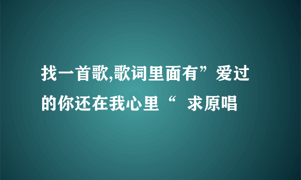 找一首歌,歌词里面有”爱过的你还在我心里“  求原唱