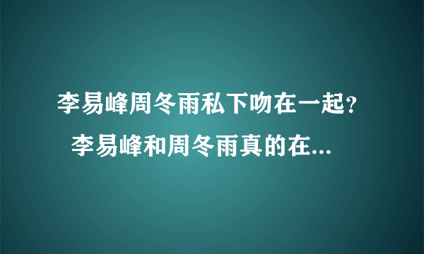 李易峰周冬雨私下吻在一起？  李易峰和周冬雨真的在一起了吗