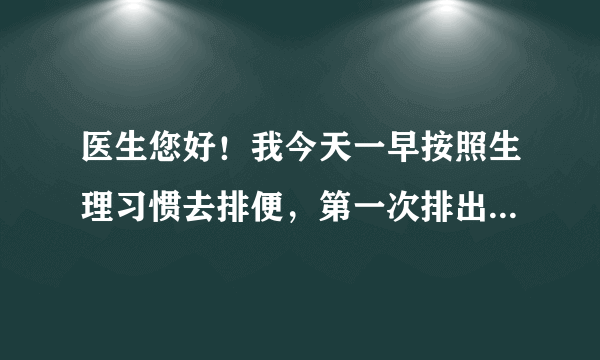 医生您好！我今天一早按照生理习惯去排便，第一次排出...