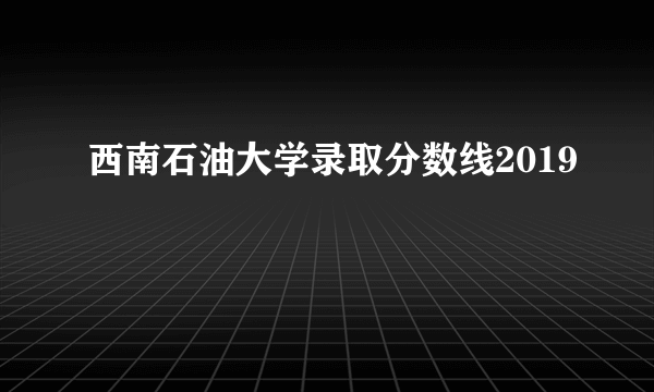 西南石油大学录取分数线2019