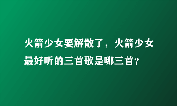 火箭少女要解散了，火箭少女最好听的三首歌是哪三首？