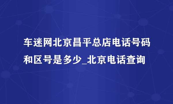 车迷网北京昌平总店电话号码和区号是多少_北京电话查询