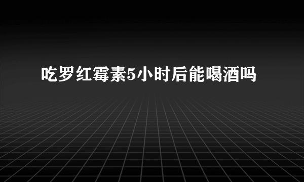 吃罗红霉素5小时后能喝酒吗