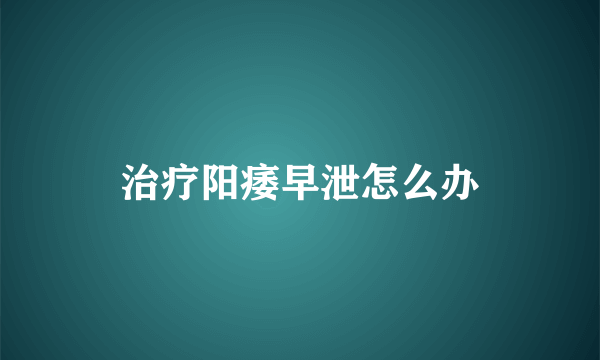 治疗阳痿早泄怎么办