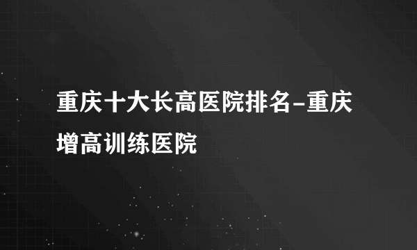 重庆十大长高医院排名-重庆增高训练医院