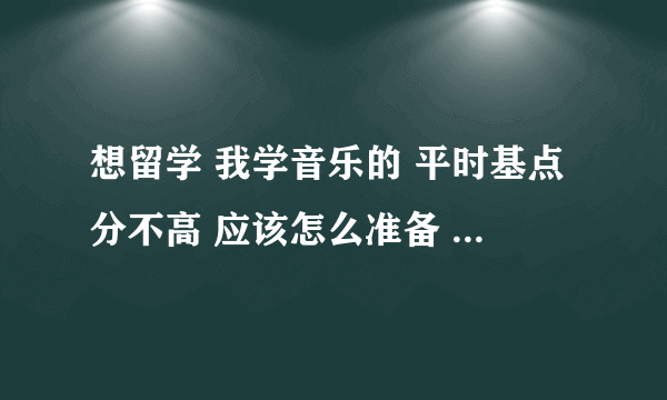 想留学 我学音乐的 平时基点分不高 应该怎么准备 有什么问题 请给点意