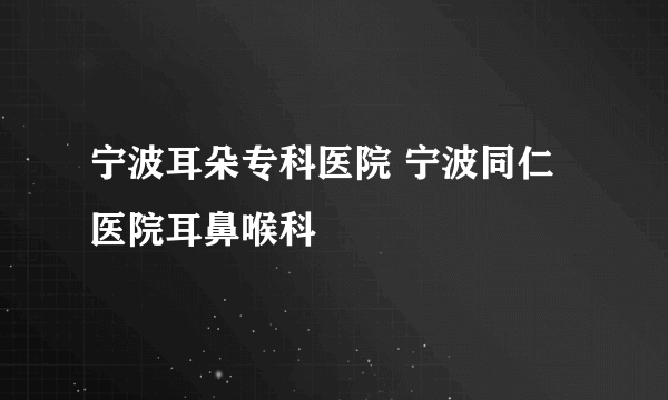 宁波耳朵专科医院 宁波同仁医院耳鼻喉科