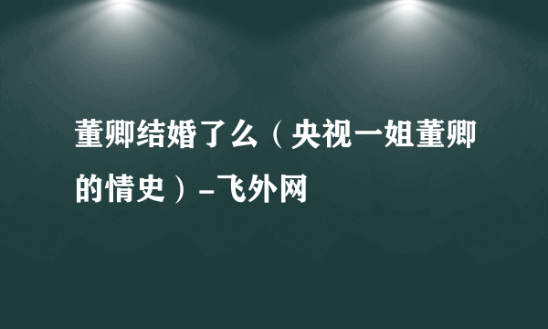 董卿结婚了么（央视一姐董卿的情史）-飞外网