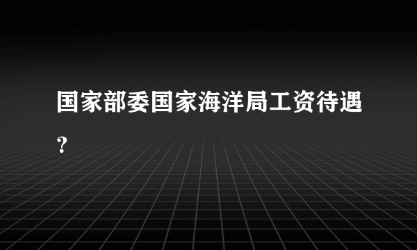 国家部委国家海洋局工资待遇？