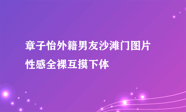 章子怡外籍男友沙滩门图片 性感全裸互摸下体