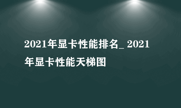 2021年显卡性能排名_ 2021年显卡性能天梯图